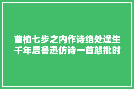 曹植七步之内作诗绝处逢生千年后鲁迅仿诗一首怒批时政