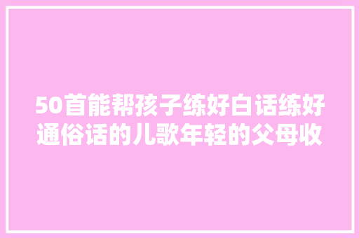 50首能帮孩子练好白话练好通俗话的儿歌年轻的父母收藏了吧