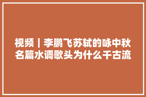 视频｜李鹏飞苏轼的咏中秋名篇水调歌头为什么千古流传