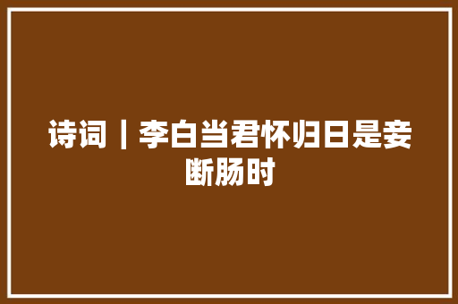 诗词｜李白当君怀归日是妾断肠时
