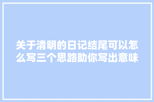 关于清明的日记结尾可以怎么写三个思路助你写出意味深长的结尾