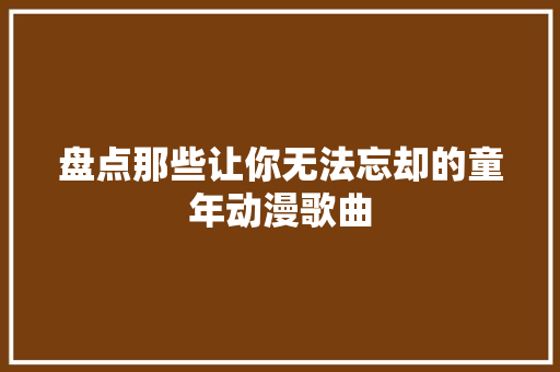 盘点那些让你无法忘却的童年动漫歌曲