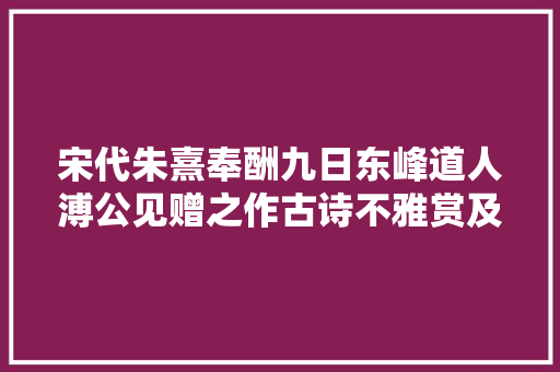 宋代朱熹奉酬九日东峰道人溥公见赠之作古诗不雅赏及解析