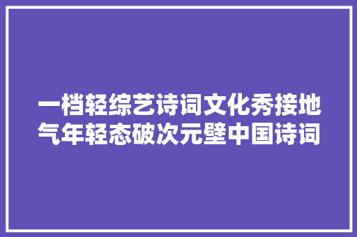 一档轻综艺诗词文化秀接地气年轻态破次元壁中国诗词小会培根铸魂立异展现新时代文化传承
