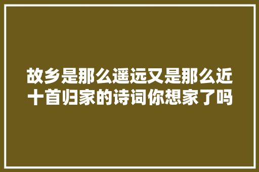 故乡是那么遥远又是那么近十首归家的诗词你想家了吗