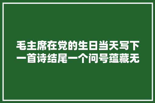 毛主席在党的生日当天写下一首诗结尾一个问号蕴藏无尽韵味