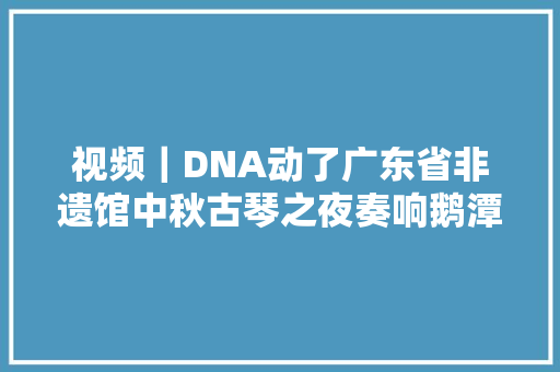视频｜DNA动了广东省非遗馆中秋古琴之夜奏响鹅潭