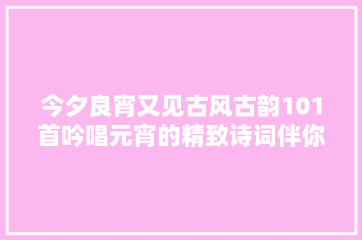今夕良宵又见古风古韵101首吟唱元宵的精致诗词伴你美好时光