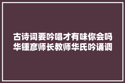 古诗词要吟唱才有味你会吗华锺彦师长教师华氏吟诵调的特点