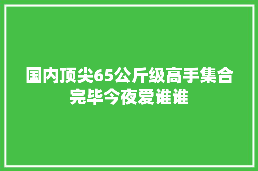 国内顶尖65公斤级高手集合完毕今夜爱谁谁