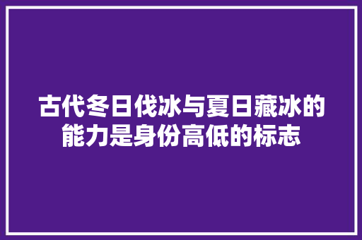 古代冬日伐冰与夏日藏冰的能力是身份高低的标志