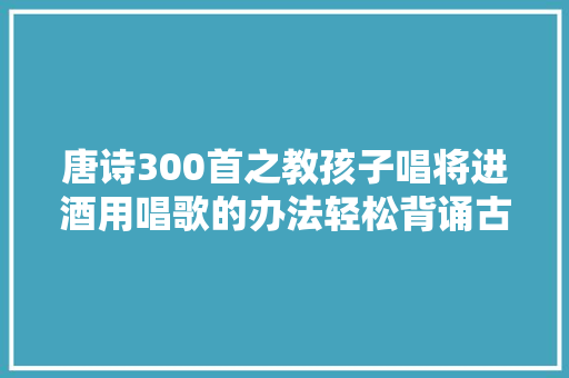 唐诗300首之教孩子唱将进酒用唱歌的办法轻松背诵古诗
