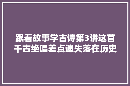 跟着故事学古诗第3讲这首千古绝唱差点遗失落在历史中