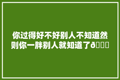 你过得好不好别人不知道然则你一胖别人就知道了😊河