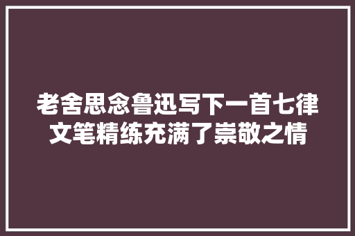 老舍思念鲁迅写下一首七律文笔精练充满了崇敬之情