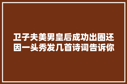 卫子夫美男皇后成功出圈还因一头秀发几首诗词告诉你谜底。