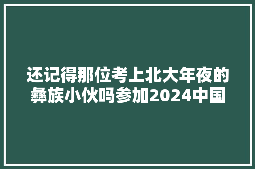 还记得那位考上北大年夜的彝族小伙吗参加2024中国诗词大年夜会没发挥好