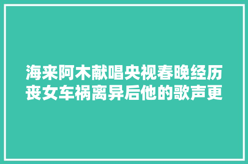 海来阿木献唱央视春晚经历丧女车祸离异后他的歌声更催泪
