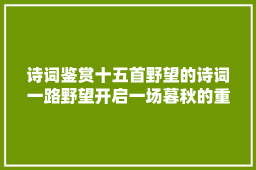 诗词鉴赏十五首野望的诗词一路野望开启一场暮秋的重逢