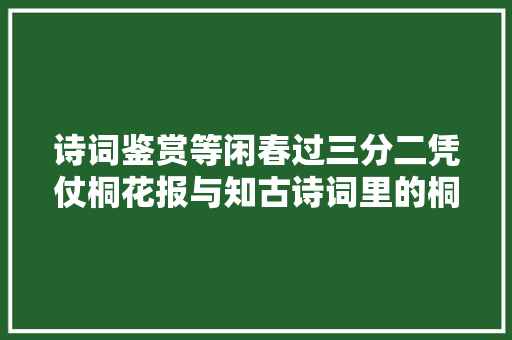 诗词鉴赏等闲春过三分二凭仗桐花报与知古诗词里的桐花