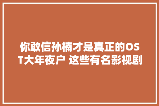 你敢信孙楠才是真正的OST大年夜户 这些有名影视剧主题曲都是他唱的