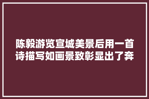 陈毅游览宣城美景后用一首诗描写如画景致彰显出了奔放的肚量胸襟