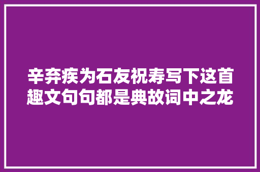 辛弃疾为石友祝寿写下这首趣文句句都是典故词中之龙名不虚传