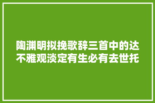陶渊明拟挽歌辞三首中的达不雅观淡定有生必有去世托体同山阿