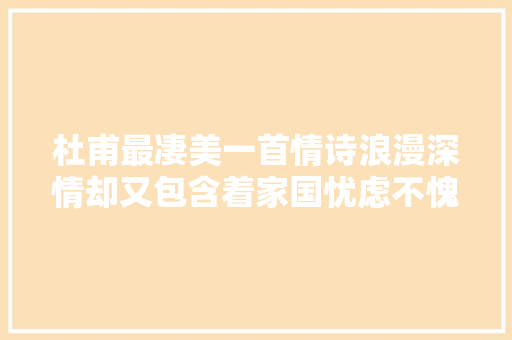 杜甫最凄美一首情诗浪漫深情却又包含着家国忧虑不愧为诗圣