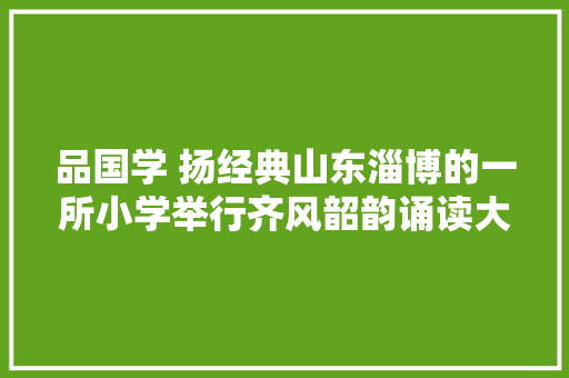 品国学 扬经典山东淄博的一所小学举行齐风韶韵诵读大年夜赛