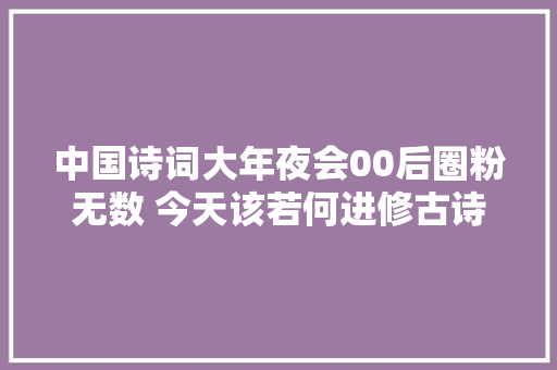 中国诗词大年夜会00后圈粉无数 今天该若何进修古诗词