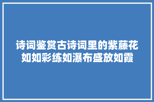 诗词鉴赏古诗词里的紫藤花如如彩练如瀑布盛放如霞