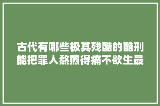 古代有哪些极其残酷的酷刑能把罪人熬煎得痛不欲生最终惨去世