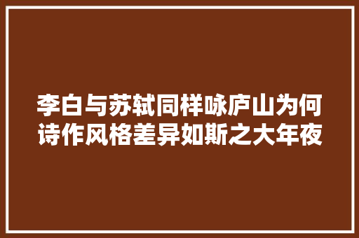 李白与苏轼同样咏庐山为何诗作风格差异如斯之大年夜