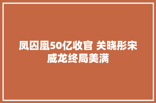 凤囚凰50亿收官 关晓彤宋威龙终局美满