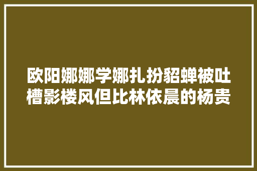 欧阳娜娜学娜扎扮貂蝉被吐槽影楼风但比林依晨的杨贵妃好吧