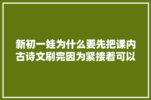 新初一娃为什么要先把课内古诗文刷完因为紧接着可以做这3件事