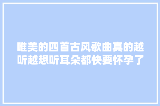 唯美的四首古风歌曲真的越听越想听耳朵都快要怀孕了