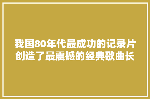 我国80年代最成功的记录片创造了最震撼的经典歌曲长江之歌