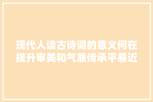 现代人读古诗词的意义何在提升审美和气质传承平易近族特色与底蕴