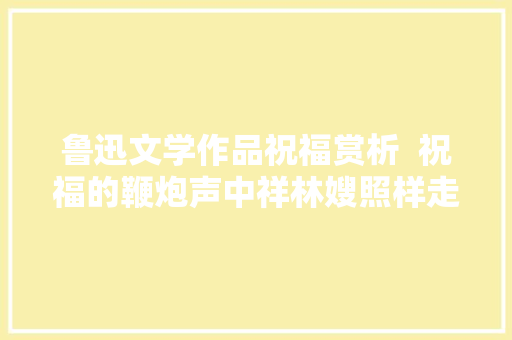 鲁迅文学作品祝福赏析  祝福的鞭炮声中祥林嫂照样走了