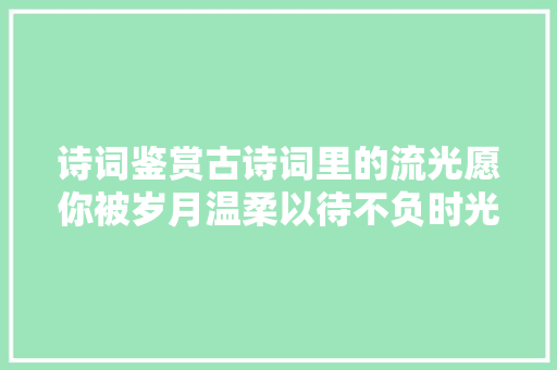 诗词鉴赏古诗词里的流光愿你被岁月温柔以待不负时光荏苒