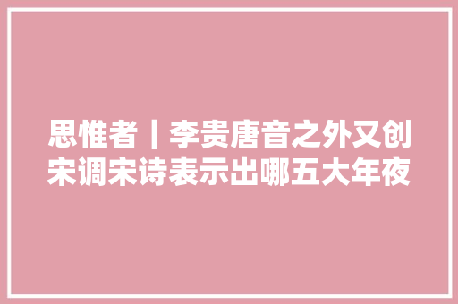 思惟者｜李贵唐音之外又创宋调宋诗表示出哪五大年夜魅力