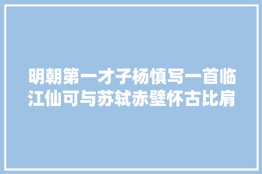 明朝第一才子杨慎写一首临江仙可与苏轼赤壁怀古比肩