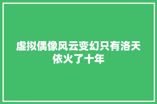 虚拟偶像风云变幻只有洛天依火了十年