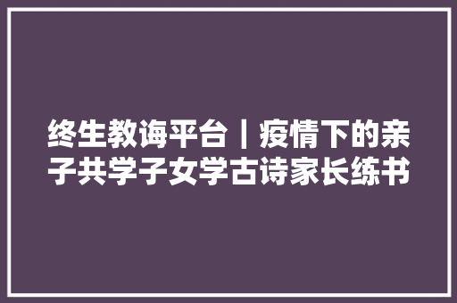 终生教诲平台｜疫情下的亲子共学子女学古诗家长练书法