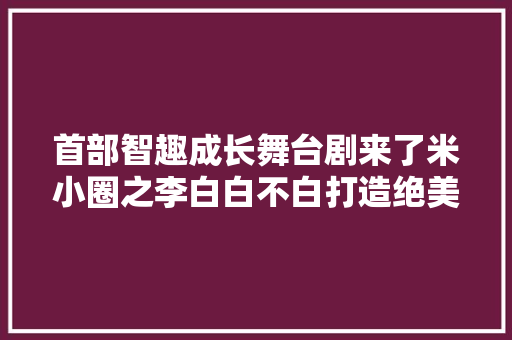 首部智趣成长舞台剧来了米小圈之李白白不白打造绝美奇幻舞台