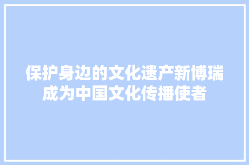 保护身边的文化遗产新博瑞成为中国文化传播使者