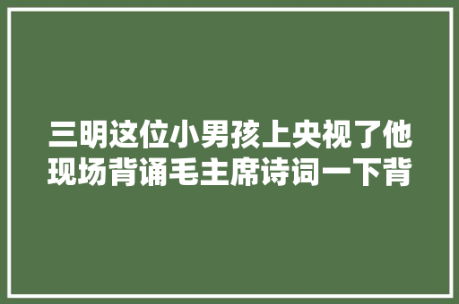 三明这位小男孩上央视了他现场背诵毛主席诗词一下背那么多首