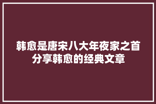 韩愈是唐宋八大年夜家之首分享韩愈的经典文章